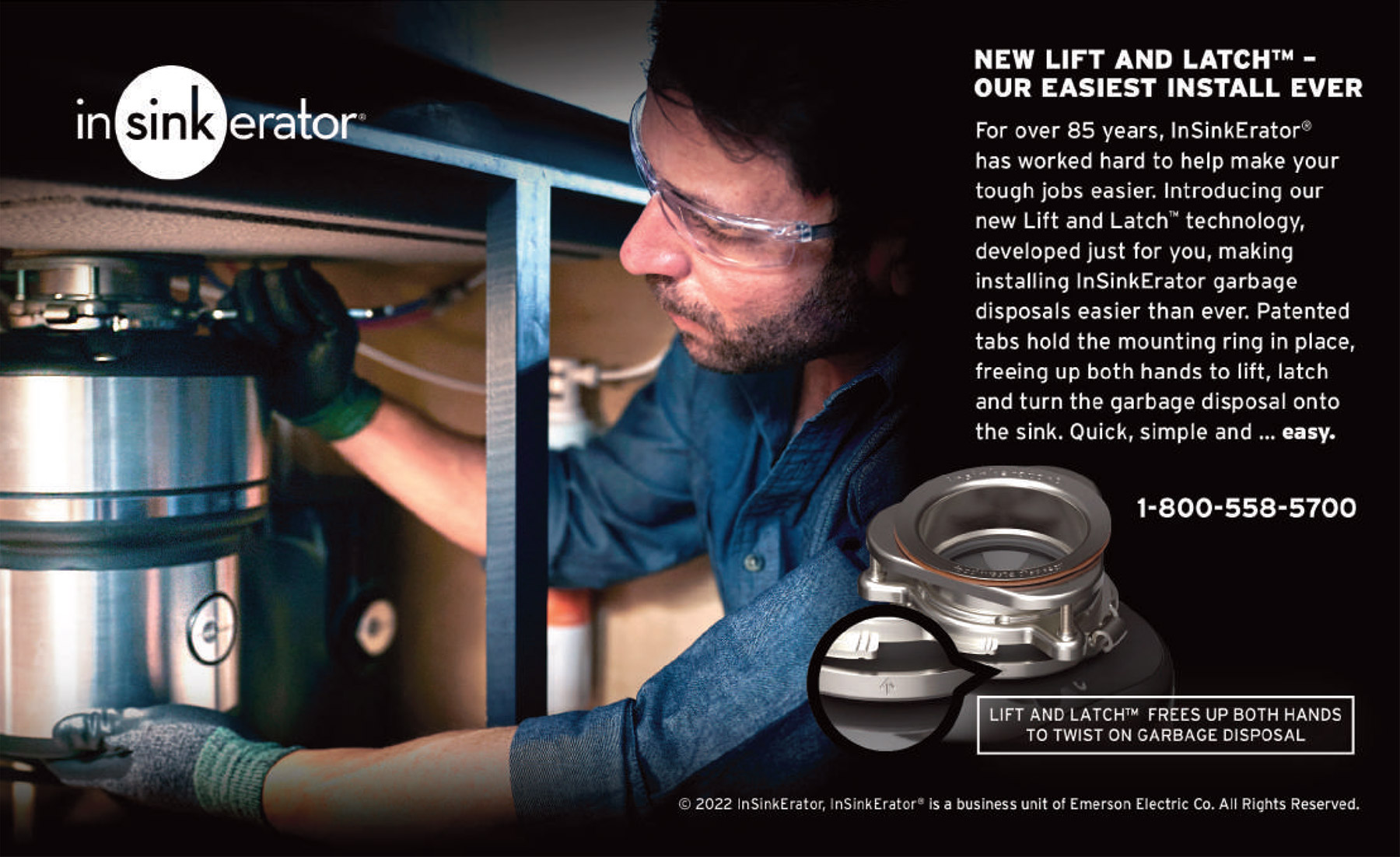 New Lift and Latch™ - Our Easiest Install Ever, For over 85 years, InSinkErator has worked hard to help make your tough jobs easier. Introducing our new Lift and Latch™ technology, developed just for you, making installing InSinkErator garbage disposals easier than ever. Patented tabs hold the mounting ring in place, freeing up both hands to lift, latch and turn the garbage disposal onto the sink. Quick, simple and ... easy.