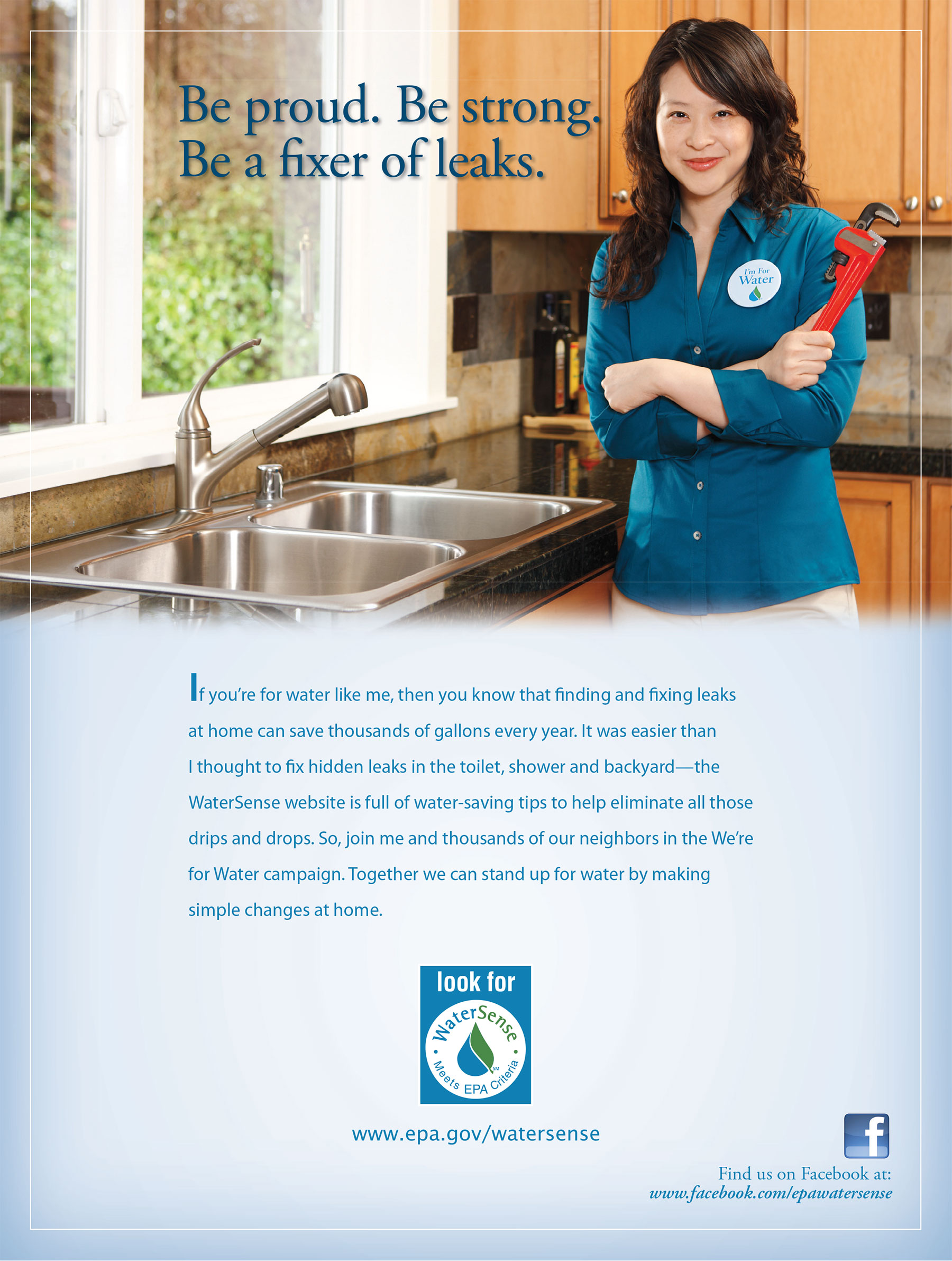 Be proud. Be strong. Be a fixer of leaks. If you’re for water like me, then you know that finding and fixing leaks at home can save thousands of gallons every year. It was easier than I thought to fix hidden leaks in the toilet, shower and backyard—the WaterSense website is full of water-saving tips to help eliminate all those drips and drops. So, join me and thousands of our neighbors in the We’re for Water campaign. Together we can stand up for water by making simple changes at home.