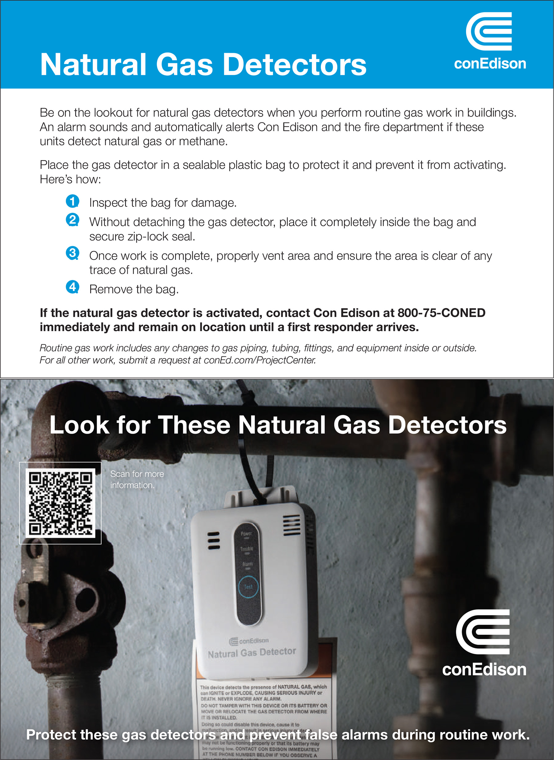 Be on the lookout for natural gas detectors when you perform routine gas work in buildings. An alarm sounds and automatically alerts Con Edison and the fire department if these units detect natural gas or methane. Place the gas detector in a sealable plastic bag to protect it and prevent it from activating. Here’s how: 1. Inspect the bag for damage. 2. Without detaching the gas detector, place it completely inside the bag and secure zip-lock seal. 3. Once work is complete, properly vent area and ensure the area is clear of any trace of natural gas. 4. Remove the bag. If the natural gas detector is activated, contact Con Edison at 800-75-CONED immediately and remain on location until a first responder arrives. Routine gas work includes any changes to gas piping, tubing, fittings, and equipment inside or outside. For all other work, submit a request at conEd.com/ProjectCenter.